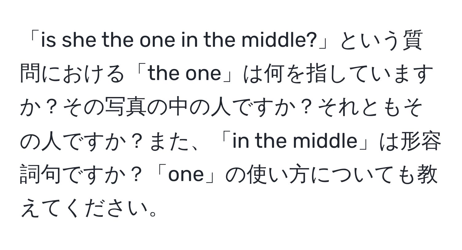 「is she the one in the middle?」という質問における「the one」は何を指していますか？その写真の中の人ですか？それともその人ですか？また、「in the middle」は形容詞句ですか？「one」の使い方についても教えてください。