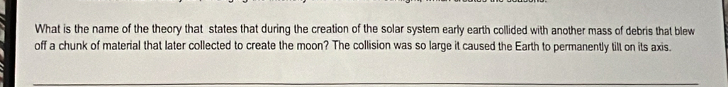 What is the name of the theory that states that during the creation of the solar system early earth collided with another mass of debris that blew 
off a chunk of material that later collected to create the moon? The collision was so large it caused the Earth to permanently tilt on its axis.