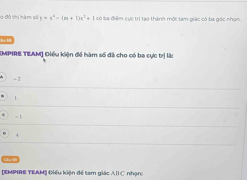 đồ thị hàm số y=x^4-(m+1)x^2+1 có ba điểm cực trị tạo thành một tam giác có ba góc nhọn.
Câu 68
EMPIRE TEAM] Điều kiện để hàm số đã cho có ba cực trị là:
A - 2
B 1
C - 1
D 4
Câu 69
[EMPIRE TEAM] Điều kiện để tam giác ABC nhọn: