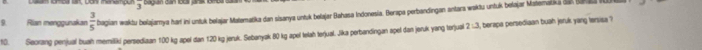 Rian menggunakan  3/5  bagian waktu belajamya har ini unluk belajar Matematika dan sisanya untuk belajar Bahasa Indonesia. Berapa perbandingan antara waktu untuk belajar Matemakika dan lar 
10. Seorang penjual buah memitiki persediaan 100 kg apel dan 1.20 kg jeruk. Sebanyak 80 kg apel telah terjual. Jika perbandingan apel dan jeruk yang torjual 2:3 berapa persediaan buah jeruk yang tersisa ?