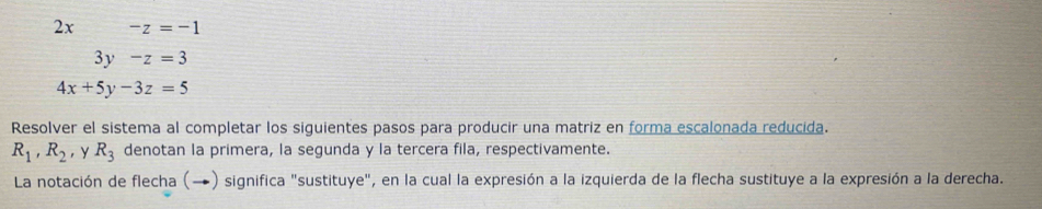 2x -z=-1
3y-z=3
4x+5y-3z=5
Resolver el sistema al completar los siguientes pasos para producir una matriz en forma escalonada reducida.
R_1, R_2 , y R_3 denotan la primera, la segunda y la tercera fila, respectivamente. 
La notación de flecha (→) significa "sustituye", en la cual la expresión a la izquierda de la flecha sustituye a la expresión a la derecha.