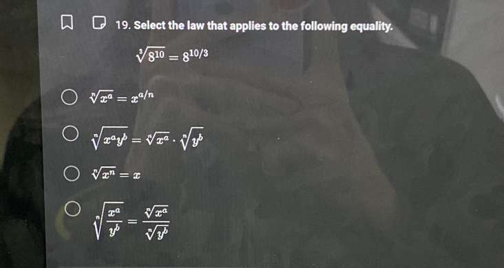 Select the law that applies to the following equality.
sqrt[3](8^(10))=8^(10/3)
sqrt[n](x^a)=x^(a/n)
sqrt[n](x^ay^b)=sqrt[n](x^a)· sqrt[n](y^b)
sqrt[n](x^n)=x
sqrt[n](frac x^a)y^b= sqrt[n](x^a)/sqrt[n](y^b) 