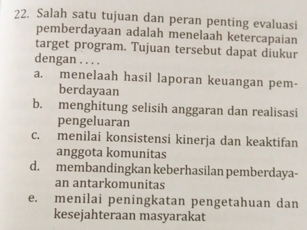 Salah satu tujuan dan peran penting evaluasi
pemberdayaan adalah menelaah ketercapaian
target program. Tujuan tersebut dapat diukur
dengan . . . .
a. menelaah hasil laporan keuangan pem-
berdayaan
b. menghitung selisih anggaran dan realisasi
pengeluaran
c. menilai konsistensi kinerja dan keaktifan
anggota komunitas
d. membandingkan keberhasilan pemberdaya-
an antarkomunitas
e. menilai peningkatan pengetahuan dan
kesejahteraan masyarakat