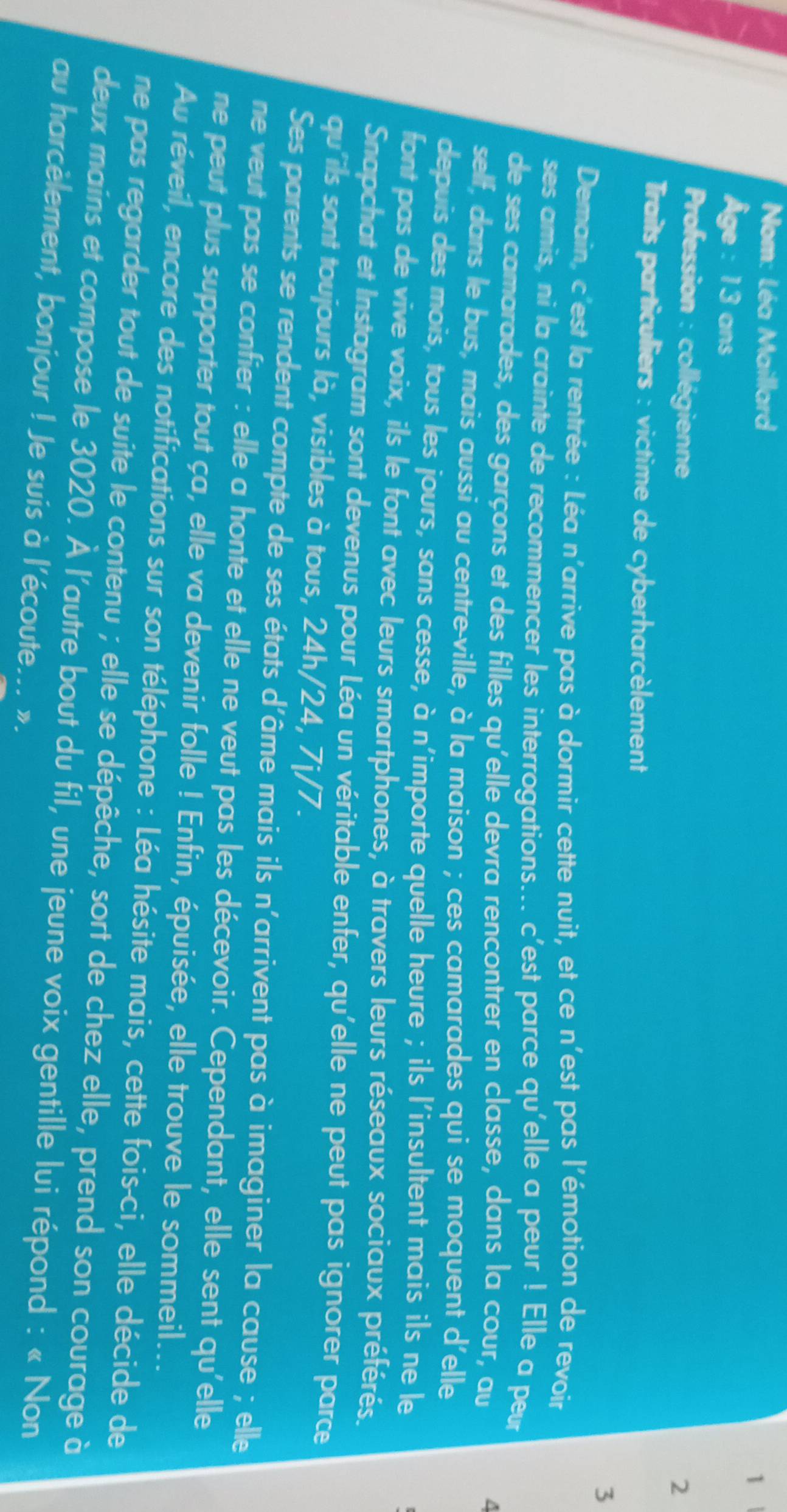 Nom: Léa Maillard
1 
Âge : 13 ans
Profession : collégienne
2
Traits particuliers : victime de cyberharcèlement
3
Demain, c'est la rentrée : Léa n'arrive pas à dormir cette nuit, et ce n'est pas l'émotion de revoir
ses amis, ni la crainte de recommencer les interrogations... c'est parce qu'elle a peur ! Elle a peur
de ses camarades, des garçons et des filles qu'elle devra rencontrer en classe, dans la cour, au
a
self, dans le bus, mais aussi au centre-ville, à la maison ; ces camarades qui se moquent d'elle
depuis des mois, tous les jours, sans cesse, à n'importe quelle heure ; ils l'insultent mais ils ne le
font pas de vive voix, ils le font avec leurs smartphones, à travers leurs réseaux sociaux préférés.
Snapchat et Instagram sont devenus pour Léa un véritable enfer, qu'elle ne peut pas ignorer parce
qu'ils sont toujours là, visibles à tous, 24h/24, 7j/7.
Ses parents se rendent compte de ses états d'âme mais ils n'arrivent pas à imaginer la cause ; elle
ne veut pas se confier : elle a honte et elle ne veut pas les décevoir. Cependant, elle sent qu'elle
ne peut plus supporter tout ça, elle va devenir folle ! Enfin, épuisée, elle trouve le sommeil...
Au réveil, encore des notifications sur son téléphone : Léa hésite mais, cette fois-ci, elle décide de
ne pas regarder tout de suite le contenu ; elle se dépêche, sort de chez elle, prend son courage à
deux mains et compose le 3020. À l'autre bout du fil, une jeune voix gentille lui répond : « Non
au harcèlement, bonjour ! Je suis à l'écoute... ».