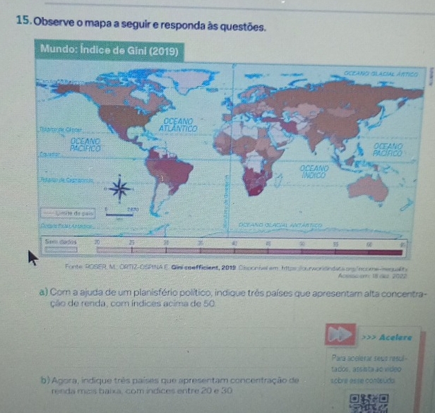 Observe o mapa a seguir e responda às questões. 
Fonte ROSER M. ORTIZ-OSPNA E. Giai se efficient, 2019 Disponbel em. https sourworidindats ons income-mequality 
Acssswem: 18 ck 2022 
a) Com a ajuda de um planisfério político, indique três países que apresentam alta concentra- 
ção de renda, com índices acima de 50. 
>>> Acelere 
Para acelerar seua resul - 
tados, assista ao video 
b) Agora, indique très países que apresentam concentração de sobre esse conteúda 
renda maís baixa, com indices entre 20 e 30