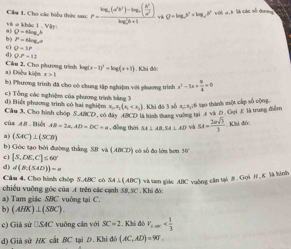 Cho các biểu thức sau: P=frac log _a(a^3b^2)-log _a( b^3/a^2 )(log _a)^2b+1 và Q=log _ab^3+log _a^2b^6 với a,b là các số dương
và a khác 1 . Vậy:
a) Q=6log _ab
b) P=6log _ba
c) Q=3P
d) Q.P=12
Câu 2. Cho phương trình log (x-1)^2=log (x+1). Khi đó:
a) Điều kiện x>1
b) Phương trình đã cho có chung tập nghiệm với phương trình x^2-3x+ 9/4 =0
c) Tổng các nghiệm của phương trình bằng 3
d) Biết phương trình có hai nghiệm x_1,x_2(x_1 . Khi đó 3 số x_1;x_2;6 tạo thành một cấp số cộng.
Câu 3. Cho hình chóp S.ABCD, có đáy ABCD là hình thang vuông tại A và D. Gọi E là trung điểm
của AB . Biết AB=2a,AD=DC=a , đồng thời SA⊥ AB,SA⊥ AD và SA= 2asqrt(3)/3 . Khi đó:
a) (SAC)⊥ (SCB)
b) Góc tạo bởi đường thẳng SB và (ABCD) có số đo lớn hơn 50°
c) [S,DE,C]≤ 60°
d) d(B;(SAD))=a
Câu 4. Cho hình chóp S.ABC có SA⊥ (ABC) và tam giác ABC vuộng cần tại B . Gọi H, K là hình
chiếu vuông góc của A trên các cạnh SB,SC . Khi đó:
a) Tam giác SBC vuông tại C.
b) (AHK)⊥ (SBC).
c) Giả sử □ SAC vuông cân với SC=2. Khi đó V_S.ABC
d) Giả sử HK cắt BC tại D. Khi đó (AC,AD)=90°.