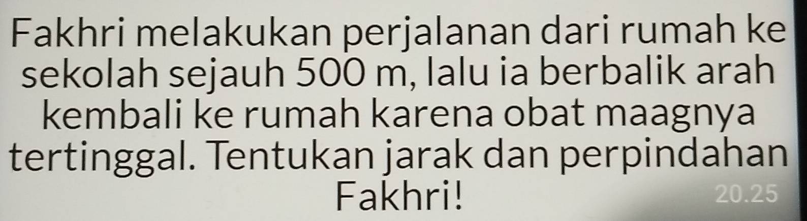 Fakhri melakukan perjalanan dari rumah ke 
sekolah sejauh 500 m, lalu ia berbalik arah 
kembali ke rumah karena obat maagnya 
tertinggal. Tentukan jarak dan perpindahan 
Fakhri! 20.25