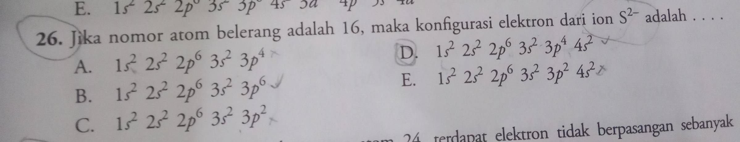 E. 1s^22s^22p3s^23p4s3a
26. Jika nomor atom belerang adalah 16, maka konfigurasi elektron dari ion S^(2-) adalah . . . .
D.
A. 1s^22s^22p^63s^23p^4 1s^22s^22p^63s^23p^44s^2
B. 1s^22s^22p^63s^23p^6
E. 1s^22s^22p^63s^23p^24s^2
C. 1s^22s^22p^63s^23p^2
4 terdapat elektron tidak berpasangan sebanyak