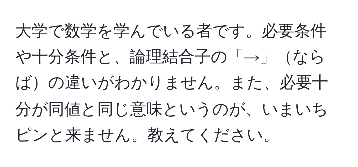 大学で数学を学んでいる者です。必要条件や十分条件と、論理結合子の「→」ならばの違いがわかりません。また、必要十分が同値と同じ意味というのが、いまいちピンと来ません。教えてください。