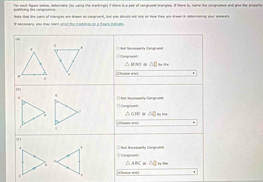 For each figure below, determine (by using the markings) if there is a pair of congruent triangles. If there is, name the congruence and give the property
justifying the congruence.
Note that the pairs of triangles are drawn as congruent, but you should not rely on how they are drawn in determining your answers.
If necessary, you may learn what the markings on a figure indicate.
(a)
Not Necessarily Congruent
Congruent:
△ MNO≌ △ □ by the
(Choose one)
(b)
Not Necessarily Congruent
Congruent:
△ GHI≌ △ □
by the
(Choose one)
(c)
Not Necessarily Congruent
Congruent
△ ABC≌ △ □ by the
(Choose one)