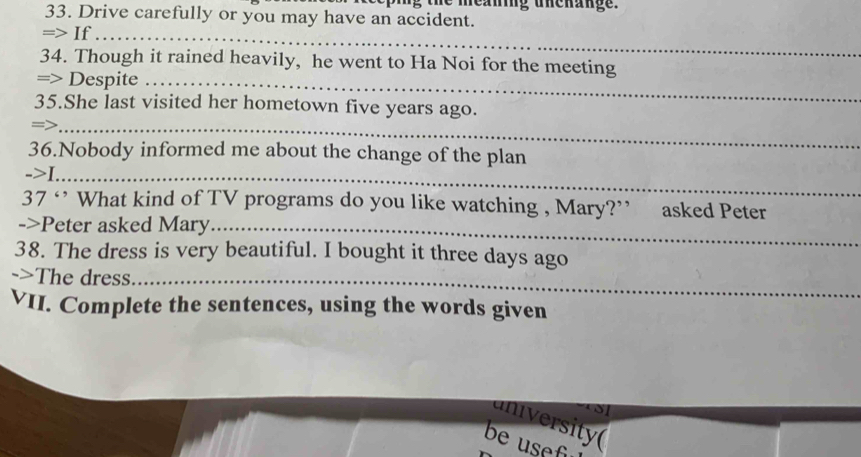 ming uhenange. 
33. Drive carefully or you may have an accident. 
=> If_ 
34. Though it rained heavily, he went to Ha Noi for the meeting 
=> Despite_ 
35.She last visited her hometown five years ago. 
=>_ 
36.Nobody informed me about the change of the plan 
->I._ 
37 ‘ What kind of TV programs do you like watching , Mary?” asked Peter 
->Peter asked Mary_ 
38. The dress is very beautiful. I bought it three days ago 
->The dress_ 
VII. Complete the sentences, using the words given 
aniversity( 
be usef