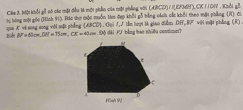 Một khối gỗ có các mặt đều là một phần của mặt phẳng với (ABCD)//(EFMH), CK //DH. Khối gỗ 
bị hỏng một góc (Hình 91). Bác thợ mộc muốn làm đẹp khối gỗ bằng cách cắt khối theo mặt phẳng (R) đi 
qua K và song song với mặt phẳng (ABCD). Gọi I,J lần lượt là giao điểm DH, BF với mặt phẳng (R). 
Biết BF=60cm, DH=75cm, CK=40cm. Độ dài FJ bằng bao nhiêu centimet?