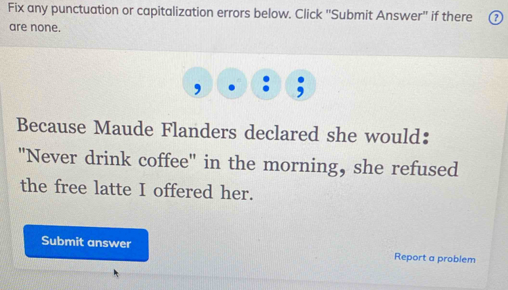 Fix any punctuation or capitalization errors below. Click ''Submit Answer'' if there ⑦ 
are none. 
Because Maude Flanders declared she would: 
"Never drink coffee" in the morning, she refused 
the free latte I offered her. 
Submit answer Report a problem