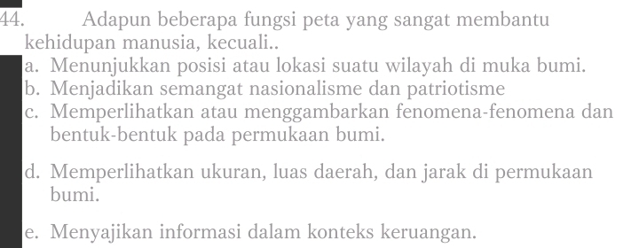 Adapun beberapa fungsi peta yang sangat membantu
kehidupan manusia, kecuali..
a. Menunjukkan posisi atau lokasi suatu wilayah di muka bumi.
b. Menjadikan semangat nasionalisme dan patriotisme
c. Memperlihatkan atau menggambarkan fenomena-fenomena dan
bentuk-bentuk pada permukaan bumi.
d. Memperlihatkan ukuran, luas daerah, dan jarak di permukaan
bumi.
e. Menyajikan informasi dalam konteks keruangan.