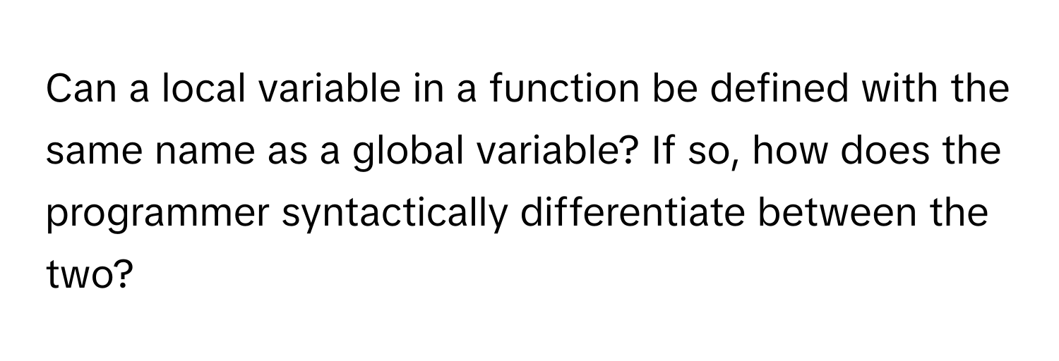 Can a local variable in a function be defined with the same name as a global variable? If so, how does the programmer syntactically differentiate between the two?