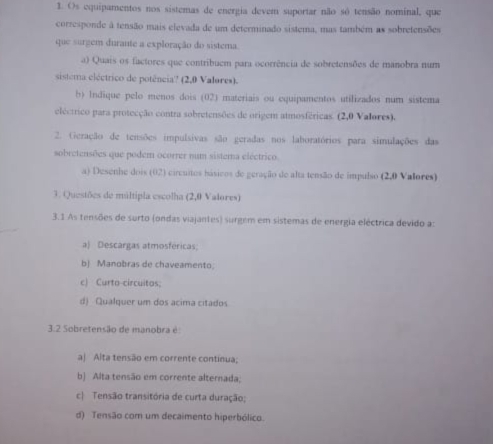 Os equipamentos nos sistemas de energia devem suportar não só tensão nominal, que
corresponde à tensão mais elevada de um determinado sistema, mas também as sobretensões
que surgem durante a exploração do sistema.
a) Quais os factores que contribuem para ocorrência de sobretensões de manobra num
sistema eléctrico de potência? (2,0 Valores).
b) Indique pelo menos dois (02) materiais ou equipamentos utilizados num sistema
eléctrico para protecção contra sobretensões de origem atmosféricas. (2,0 Valores).
2. Geração de tensões impulsivas são geradas nos laboratórios para simulações das
sobretensões que podem ocorrer num sistema eléctrico.
a) Desenhe dois (02) circuitos hásicos de geração de alta tensão de ímpulso (2,0 Valores)
3. Questões de múltipla escolha (2,0 Valores)
3.1 As tensões de surto (ondas viajantes) surgem em sistemas de energia eléctrica devido a:
a) Descargas atmosféricas;
b) Manobras de chaveamento
c) Curto-circuitos;
d) Qualquer um dos acima citados
3.2 Sobretensão de manobra é:
aj Alta tensão em corrente continua;
b) Alta tensão em corrente alternada,
c| Tensão transitória de curta duração;
d) Tensão com um decaimento hiperbólico.