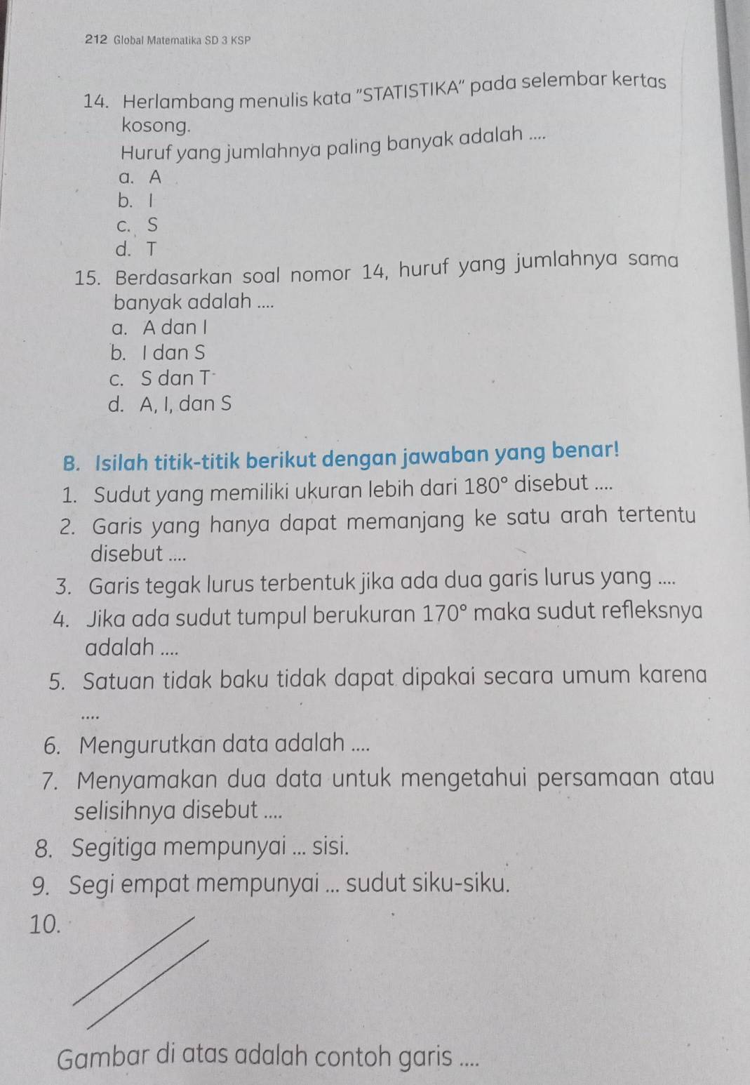 212 Global Matematika SD 3 KSP
14. Herlambang menulis kata "STATISTIKA" pada selembar kertas
kosong.
Huruf yang jumlahnya paling banyak adalah ....
a. A
b. I
c.S
d. T
15. Berdasarkan soal nomor 14, huruf yang jumlahnya sama
banyak adalah ....
a. A dan I
b. I dan S
c. S dan T
d. A, I, dan S
B. Isilah titik-titik berikut dengan jawaban yang benar!
1. Sudut yang memiliki ukuran lebih dari 180° disebut ....
2. Garis yang hanya dapat memanjang ke satu arah tertentu
disebut ....
3. Garis tegak lurus terbentuk jika ada dua garis lurus yang ....
4. Jika ada sudut tumpul berukuran 170° maka sudut refleksnya
adalah ....
5. Satuan tidak baku tidak dapat dipakai secara umum karena
…
6. Mengurutkan data adalah ....
7. Menyamakan dua data untuk mengetahui persamaan atau
selisihnya disebut ....
8. Segitiga mempunyai ... sisi.
9. Segi empat mempunyai ... sudut siku-siku.
10.
Gambar di atas adalah contoh garis ....