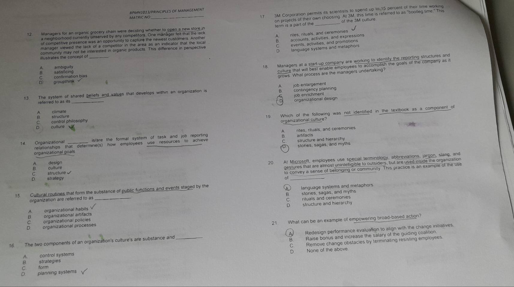 8PMN1013/PRINCIPLES OF MANAGEMENT
MATRIC NO
_
17. 3M Corporation permits its scientists to spend up to 15 percent of their time working
on projects of their own choosing. At 3M, this time is referred to as "bootleg time." This
12. Managers for an organic grocery chain were deciding whether to open a new store in _of the 3M culture
a neighborhood currently unserved by any competitors. One manager felt that the lack term is a part of the
A. riles, riluals, and ceremonies
B accounts, activities, and expressions
of competitive presence was an opportunity to capture the newest customers. Another
Cevents, activities, and promotions
manager viewed the lack of a competitor in the area as an indicator that the local
D. language systems and metaphors
community may not be interested in organic products. This difference in perspective
illustrates the concept of
culture that will best enable employees to accomplish the goals of the company as it
A. ambiguity
18. Managers at a start-up company are working to identify the reporting structures and
B. satisficing
C. confirmation bias
grows. What process are the managers undertaking?
D. groupthink
A. job enlargement
13 The system of shared beliefs and values that develops within an organization is
B
job enrichment
referred to as its contingency planning
A. climate _organizational design
B. structure
19. Which of the following was not identified in the textbook as a component of
Ccontrol philosophy
organizational culture?
n      culture
14 Organizational is/are the formal system of task and job reporting A rites, rituals, and ceremonies
relationships that determine(s) how employees use resources to achieve B. artifacts
stories, sagas, and myths
organizational goals C. structure and hierarchy
C. structure 20. At Microsoft, employees use special terminology, abbreviations, jargon, slang, and
A. design
D. strategy of gestures that are almost unintelligible to outsiders, but are used inside the organization
B. culture
to convey a sense of belonging or community. This practice is an example of the use
15. Cultural routines that form the substance of public functions and events staged by the
organization are referred to as A language systems and metaphors
B. stories, sagas, and myths
A. organizational habits C. rituals and ceremonies
D.
B. organizational artifacts structure and hierarchy
C organizational policies
21. What can be an example of empowering broad-based action?
D. organizational processes
16. The two components of an organization's culture's are substance and_ A  Redesign performance evaluation to align with the change initiatives.
C. Remove change obstacles by terminating resisting employees.
A. control systems B. Raise bonus and increase the salary of the guiding coalition.
B strategies D. None of the above.
C. form
D. planning systems
