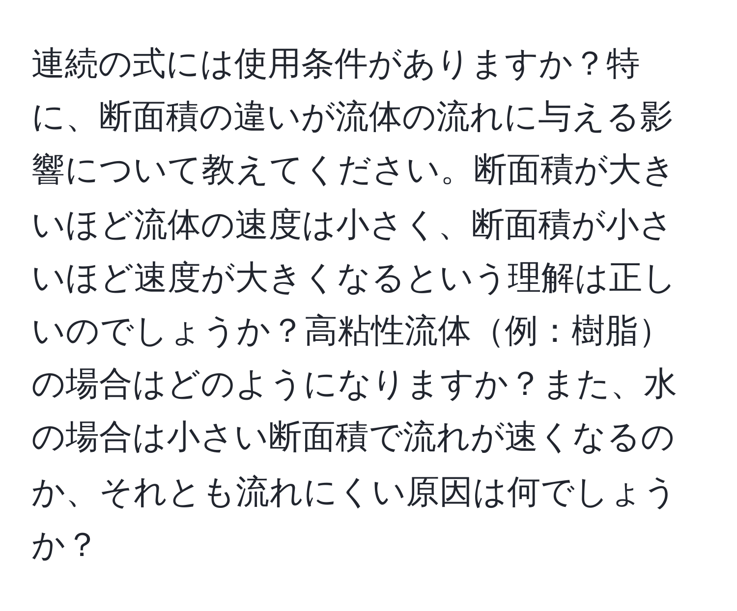 連続の式には使用条件がありますか？特に、断面積の違いが流体の流れに与える影響について教えてください。断面積が大きいほど流体の速度は小さく、断面積が小さいほど速度が大きくなるという理解は正しいのでしょうか？高粘性流体例：樹脂の場合はどのようになりますか？また、水の場合は小さい断面積で流れが速くなるのか、それとも流れにくい原因は何でしょうか？