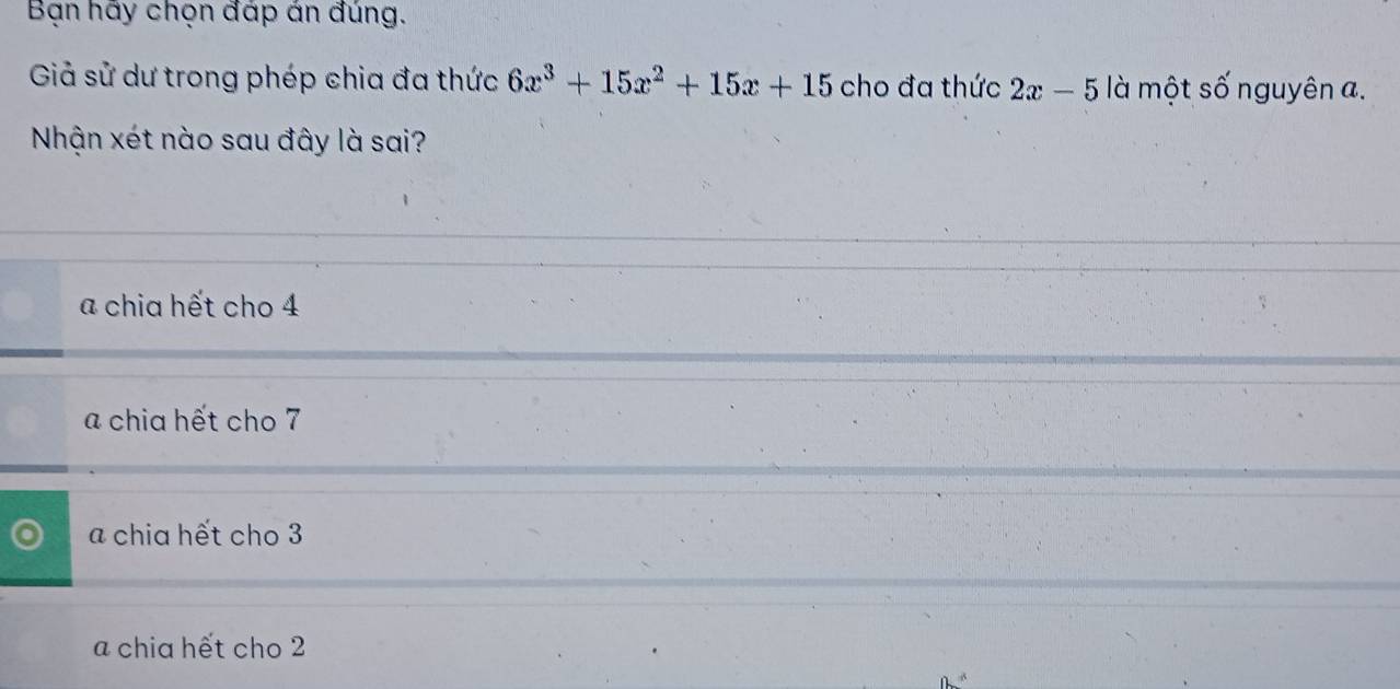 Bạn hãy chọn đáp án đúng.
Giả sử dư trong phép chia đa thức 6x^3+15x^2+15x+15 cho đa thức 2x-5 là một số nguyên a.
Nhận xét nào sau đây là sai?
a chia hết cho 4
a chia hết cho 7
a chia hết cho 3
a chia hết cho 2