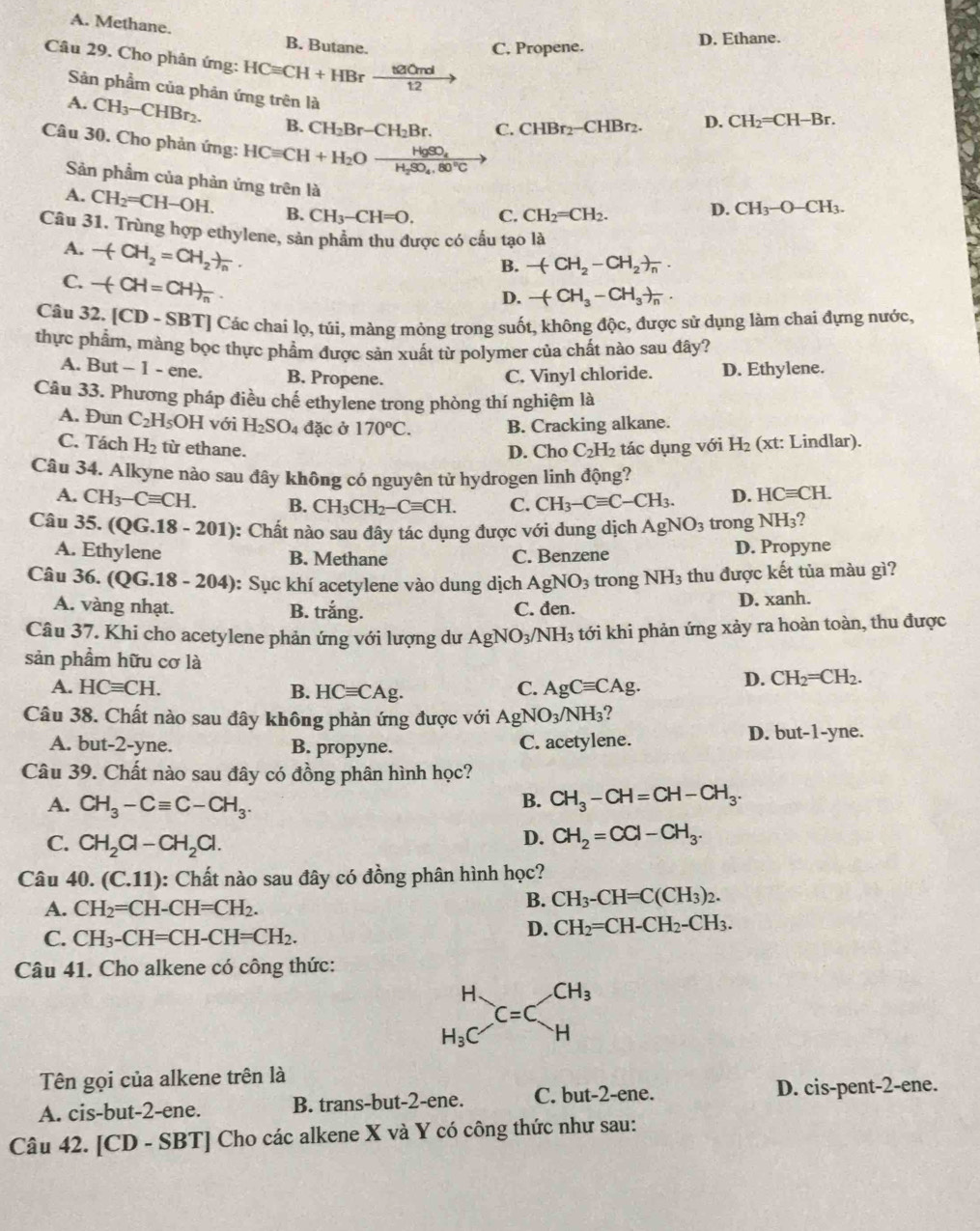 A. Methane. B. Butane.
C. Propene.
D. Ethane.
Câu 29. Cho phân ứng: HCequiv CH+HBr  t210ml/12  |
Sản phẩm của phản ứng trên là
A. CH_3-CHBr_2. B. CH_2Br-CH_2Br. C. CHBr_2-CHBr_2.
D. CH_2=CH-Br.
Câu 30. Cho phản ứng: HCequiv CH+H_2O H_2SO_4,80°C
HgSO_4
Sản phẩm của phản ứng trên là
A. CH_2=CH-OH. B. CH_3-CH=O. C. CH_2=CH_2. D. CH_3-O-CH_3.
Câu 31. Trùng hợp ethylene, sản phẩm thu được có cấu tạo là
B. -(CH_2-CH_2)_n.
A. -(CH_2=CH_2)_n. -(CH_3-CH_3)_n.
C. -(-H=CH)_n.
D.
Câu 32. [CD-SBT] | Các chai lọ, túi, màng mỏng trong suốt, không độc, được sử dụng làm chai đựng nước,
thực phẩm, màng bọc thực phẩm được sản xuất từ polymer của chất nào sau đây?
A. But - 1 - ene. B. Propene. C. Vinyl chloride. D. Ethylene.
Câu 33. Phương pháp điều chế ethylene trong phòng thí nghiệm là
A. Đun C_2H_5OH với H_2SO_4 đặc ở 170^oC. B. Cracking alkane.
C. Tách H_2 từ ethane. C_2H_2 tác dụng với H_2 (xt: Lindlar).
D. Cho
Câu 34. Alkyne nào sau đây không có nguyên tử hydrogen linh động?
A. CH_3-Cequiv CH. B. CH_3CH_2-Cequiv CH. C. CH_3-Cequiv C-CH_3. D. HCequiv CH.
Câu 35. (Q G.18-201) : Chất nào sau đây tác dụng được với dung dịch AgNO_3 trong NH_3 2
A. Ethylene B. Methane C. Benzene D. Propyne
Câu 36. ( QG.18-204) ): Sục khí acetylene vào dung dịch AgNO_3 trong NH_3 thu được kết tủa màu gì?
A. vàng nhạt. B. trắng. C. đen. D. xanh.
Câu 37. Khi cho acetylene phản ứng với lượng dư AgNO_3/NH_3 tới khi phản ứng xảy ra hoàn toàn, thu được
sản phẩm hữu cơ là CH_2=CH_2.
A. HCequiv CH. B. HCequiv CAg. C. AgCequiv CAg.
D.
Câu 38. Chất nào sau đây không phản ứng được với AgNO_3/NH_3 ?
A. but-2-yne. B. propyne. C. acetylene.
D. but-1-yne
Câu 39. Chất nào sau đây có đồng phân hình học?
A. CH_3-Cequiv C-CH_3.
B. CH_3-CH=CH-CH_3.
C. CH_2Cl-CH_2Cl.
D. CH_2=CCl-CH_3.
Câu 40. (C.11) 0: Chất nào sau đây có đồng phân hình học?
A. CH_2=CH-CH=CH_2.
B. CH_3-CH=C(CH_3)_2.
C. CH_3-CH=CH-CH=CH_2.
D. CH_2=CH-CH_2-CH_3.
Câu 41. Cho alkene có công thức:
beginarrayr H H_3Cendarray _C=Cbeginarrayr CH_3
Tên gọi của alkene trên là
A. cis-but-2-ene. B. trans-but-2-ene. C. but-2-ene.
D. cis-pent-2-ene.
Câu 42. [CD - SBT] Cho các alkene X và Y có công thức như sau: