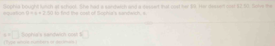 Sophia bought lunch at school. She had a sandwich and a dessert that cost her $9. Her dessert cost $2.50. Solve the 
equation 9=s+2.50 to find the cost of Sophia's sandwich, s.
s=□ Sophia's sandwich cost frac □  □ 
(Type whole numbers or decimals)