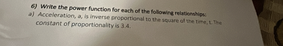 Write the power function for each of the following relationships: 
a) Acceleration, a, is inverse proportional to the square of the time, t. The 
constant of proportionality is 3.4.