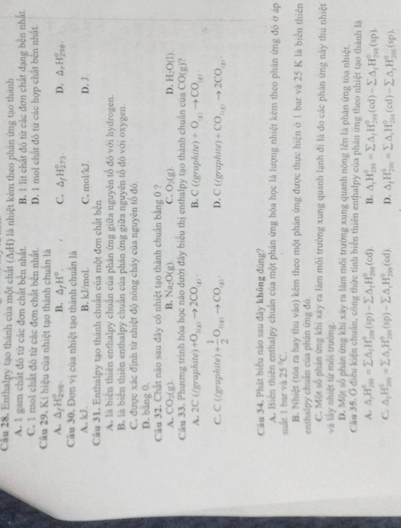 Enthalpy tạo thành của một chất (ΔH) là nhiệt kẻm theo phán ứng tạo thành
A. 1 gam chất đó từ các đơn chất bền nhất. B. 1 lit chất đó từ các đơn chất dạng bền nhất
C. 1 mol chất đỏ từ các đơn chất bền nhất. D. 1 mol chất đỏ từ các hợp chất bên nhất.
Câu 29. Kí hiệu của nhiệt tạo thành chuẩn là
A. △ _fH_(298)^o. B. △ _fH^o. C. △ _fH_(273)^o. D. △ _rH_(298)^o.
Câu 30. Đơn vị của nhiệt tạo thành chuẩn là
A. kJ. B. kJ/mol. C. mol/kJ D. J
Cầu 31. Enthalpy tạo thành chuẩn của một đơn chất bền
A. là biên thiên enthalpy chuân của phản ứng giữa nguyên tổ đó với hydrogen.
B là biển thiên enthalpy chuẩn của phản ứng giữa nguyên tổ đó với oxygen.
C. được xác định từ nhiệt độ nóng chảy của nguyên tổ đó.
D. băng 0.
Câu 32. Chất nào sau đây có nhiệt tạo thành chuẩn bằng 0 ?
A. CO_2(g). B. Na_2O(g). C. O_2(g). D. H_2O(l).
Câu 33. Phương trình hóa học nào dưới đây biểu thị enthalpy tạo thành chuẩn của CO(g) ?
A. 2C ((graphite) +O_2(g)to 2CO_(g). B. C(6 graphite) +O_(g)to CO_(g).
C. C ((graphite) + 1/2 O_2(g)to CO_(g). D. C((g) raphite) +CO_2(g)to 2CO_(g).
Câu 34. Phát biểu nào sau đây không đúng?
A. Biến thiên enthalpy chuẩn của một phản ứng hóa học là lượng nhiệt kèm theo phản ứng đó ở áp
suất 1 bar và 25°C.
B. Nhiệt (tòa ra hay thu vào) kêm theo một phản ứng được thực hiện ở 1 bar và 25 K là biển thiên
enthalpy chuân của phân ứng đó.
C. Một số phản ứng khi xáy ra làm môi trường xung quanh lạnh đi là do các phản ứng này thu nhiệt
và lấy nhiệt từ mỗi trường.
D. Một số phản ứng khi xây ra làm môi trường xung quanh nóng lên là phản ứng tòa nhiệt.
Cầu 35. Ở điều kiện chuẩn, công thức tinh biến thiên enthalpy của phản ứng theo nhiệt tạo thành là
A. △ _rH_(298)^(θ)=sumlimits △ _fH_(298)^(θ)(sp)-sumlimits △ _fH_(298)^(θ)(cd). B. △ _rH_(298)^(θ)=sumlimits △ _fH_(298)^o(cd)-sumlimits △ _fH_(298)^o(sp).
C. △ _fH_(299)^0=sumlimits △ _iH_(298)^6(sp)-sumlimits △ _rH_(298)^0(cd). D. △ _fH_(298)^0=sumlimits △ _iH_(298)^0(cd)-sumlimits △ _iH_(298)^0(sp).