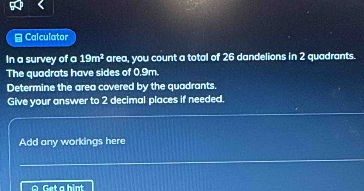 Calculator 
In a survey of a 19m^2 area, you count a total of 26 dandelions in 2 quadrants. 
The quadrats have sides of 0.9m. 
Determine the area covered by the quadrants. 
Give your answer to 2 decimal places if needed. 
Add any workings here 
Get a hint