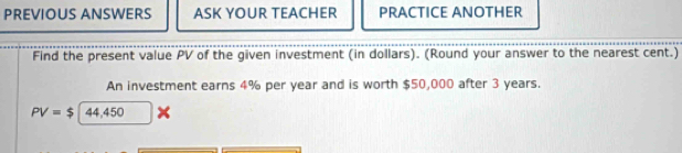 PREVIOUS ANSWERS ASK YOUR TEACHER PRACTICE ANOTHER 
Find the present value PV of the given investment (in dollars). (Round your answer to the nearest cent.) 
An investment earns 4% per year and is worth $50,000 after 3 years.
PV=$|44,450