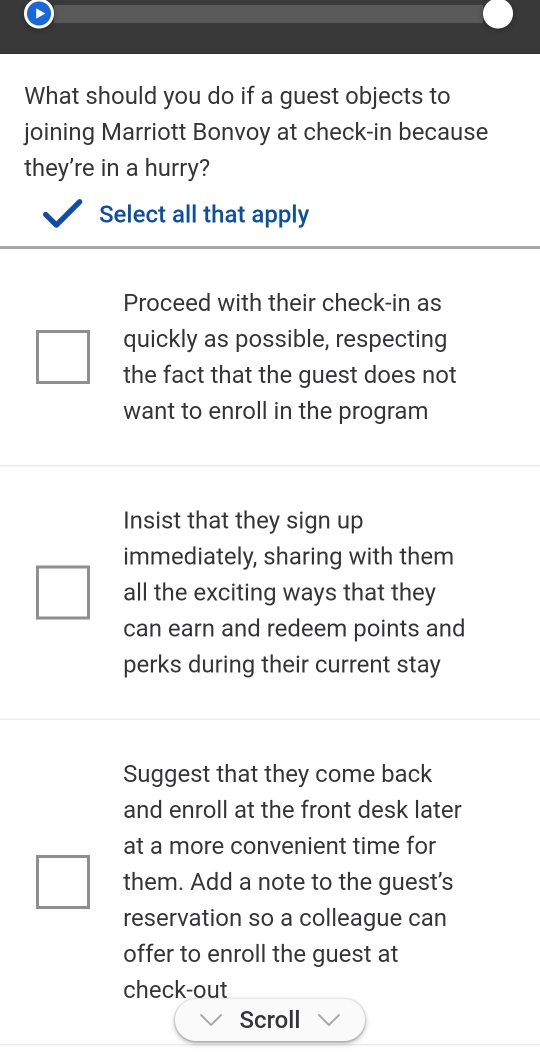 What should you do if a guest objects to
joining Marriott Bonvoy at check-in because
they're in a hurry?
Select all that apply
Proceed with their check-in as
quickly as possible, respecting
the fact that the guest does not
want to enroll in the program
Insist that they sign up
immediately, sharing with them
all the exciting ways that they
can earn and redeem points and
perks during their current stay
Suggest that they come back
and enroll at the front desk later
at a more convenient time for
them. Add a note to the guest's
reservation so a colleague can
offer to enroll the guest at
check-out
Scroll