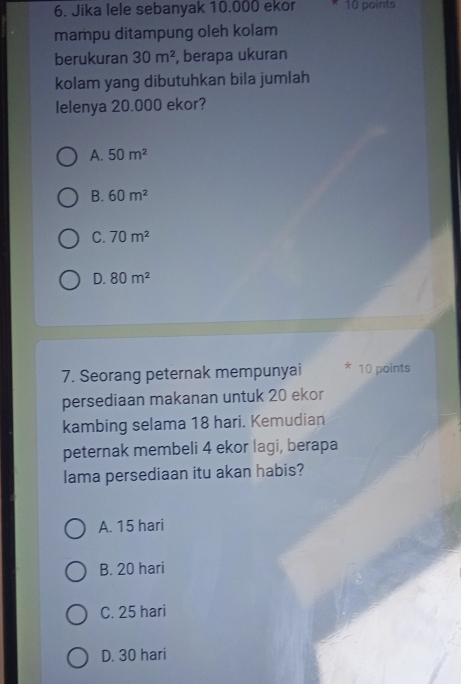 Jika lele sebanyak 10.000 ekor 10 points
mampu ditampung oleh kolam
berukuran 30m^2 , berapa ukuran
kolam yang dibutuhkan bila jumlah
lelenya 20.000 ekor?
A. 50m^2
B. 60m^2
C. 70m^2
D. 80m^2
7. Seorang peternak mempunyai 10 points
persediaan makanan untuk 20 ekor
kambing selama 18 hari. Kemudian
peternak membeli 4 ekor lagi, berapa
lama persediaan itu akan habis?
A. 15 hari
B. 20 hari
C. 25 hari
D. 30 hari