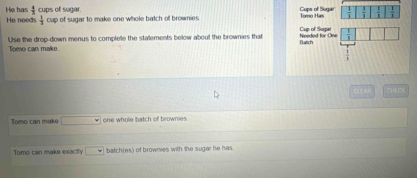 He has  4/3  cups of sugar. 
He needs  1/3 cup of sugar to make one whole batch of brownies. 
Use the drop-down menus to complete the statements below about the brownies that 
Tomo can make.
CLEAR CHECK
Tomo can make 77-144= one whole batch of brownies.
Tomo can make exactly □ batch(es) of brownies with the sugar he has.