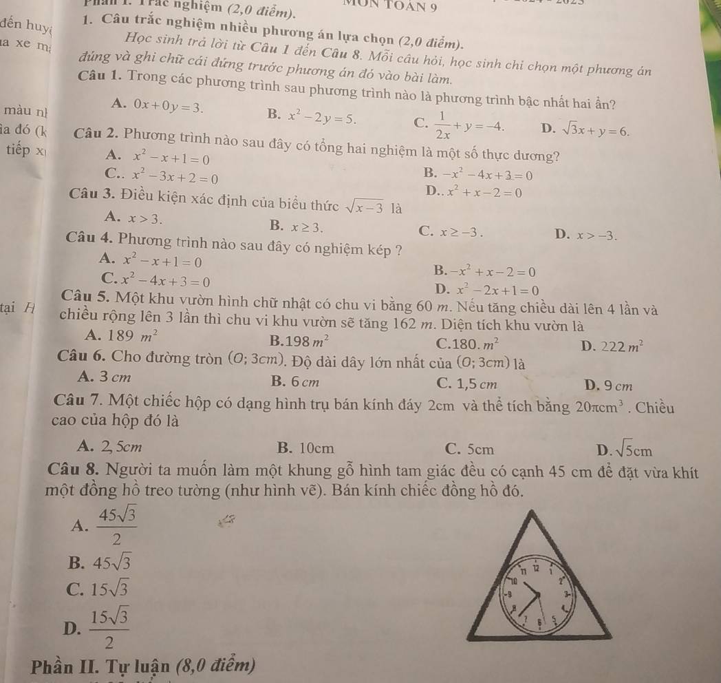MÜN TOAN 9
Phan 1. Trác nghiệm (2,0 điểm).
đến huyệ
1. Câu trắc nghiệm nhiều phương án lựa chọn (2,0 điểm).
Học sinh trả lời từ Câu 1 đến Câu 8. Mỗi câu hỏi, học sinh chi chọn một phương án
a xe m đúng và ghi chữ cái đứng trước phương án đó vào bài làm.
Câu 1. Trong các phương trình sau phương trình nào là phương trình bậc nhất hai ần?
A. 0x+0y=3.
màu nì B. x^2-2y=5. C.  1/2x +y=-4. D. sqrt(3)x+y=6.
ia đó (k Câu 2. Phương trình nào sau đây có tổng hai nghiệm là một số thực dương?
tiếp x A. x^2-x+1=0 -x^2-4x+3=0
C.. x^2-3x+2=0
B.
D.. x^2+x-2=0
Câu 3. Điều kiện xác định của biểu thức sqrt(x-3) là
A. x>3.
B. x≥ 3.
C. x≥ -3. D. x>-3.
Câu 4. Phương trình nào sau đây có nghiệm kép ?
A. x^2-x+1=0
C. x^2-4x+3=0
B. -x^2+x-2=0
D. x^2-2x+1=0
Câu 5. Một khu vườn hình chữ nhật có chu vi bằng 60 m. Nếu tăng chiều dài lên 4 lần và
tại H chiều rộng lên 3 lần thì chu vi khu vườn sẽ tăng 162 m. Diện tích khu vườn là
A. 189m^2 B. 198m^2 C. 180.m^2
D. 222m^2
Câu 6. Cho đường tròn (0;3cm). Độ dài dây lớn nhất của (0;3cm) là
A. 3 cm B. 6 cm C. 1,5 cm D. 9 cm
Câu 7. Một chiếc hộp có dạng hình trụ bán kính đáy 2cm và thể tích bằng 20π cm^3. Chiều
cao của hộp đó là
A. 2, 5cm B. 10cm C. 5cm D. sqrt(5)cm
Câu 8. Người ta muốn làm một khung gỗ hình tam giác đều có cạnh 45 cm để đặt vừa khít
một đồng hồ treo tường (như hình vẽ). Bán kính chiếc đồng hồ đó.
A.  45sqrt(3)/2 
B. 45sqrt(3)
C. 15sqrt(3)
D.  15sqrt(3)/2 
Phần II. Tự luận (8,0 điểm)