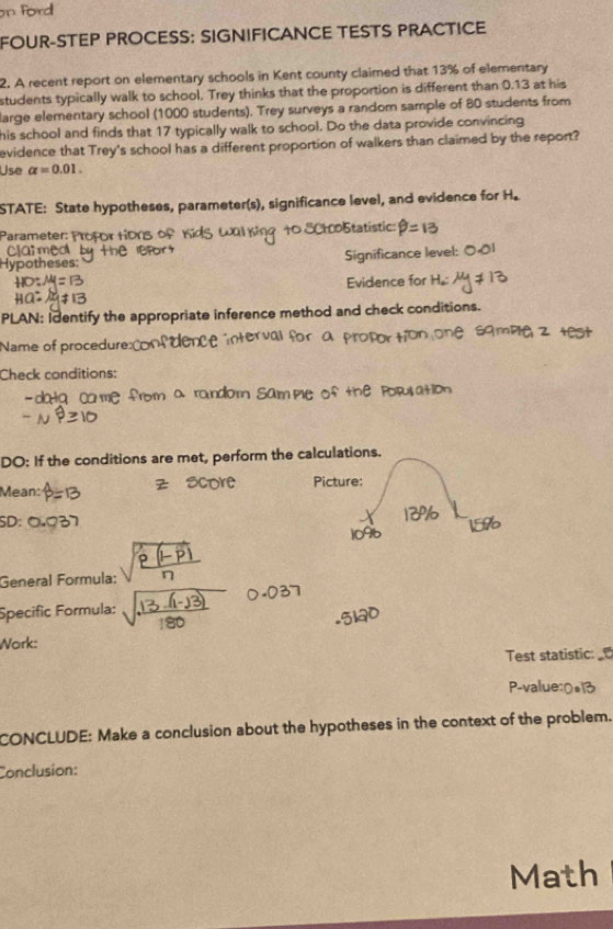 on ford 
FOUR-STEP PROCESS: SIGNIFICANCE TESTS PRACTICE 
2. A recent report on elementary schools in Kent county claimed that 13% of elementary 
students typically walk to school. Trey thinks that the proportion is different than 0.13 at his 
large elementary school (1000 students). Trey surveys a random sample of 80 students from 
his school and finds that 17 typically walk to school. Do the data provide convincing 
evidence that Trey's school has a different proportion of walkers than claimed by the report? 
Use alpha =0.01. 
STATE: State hypotheses, parameter(s), significance level, and evidence for H. 
Parameter Statístic 
ed 
s e s Significance level: 
Evidence for 
PLAN: Identify the appropriate inference method and check conditions. 
Name of procedure: 
Check conditions: 
ca me 
DO: If the conditions are met, perform the calculations. 
Picture: 
Mean: 
SD: 
General Formula: 
Specific Formula: 
Work: 
Test statistic 
P-v 
CONCLUDE: Make a conclusion about the hypotheses in the context of the problem. 
Conclusion: 
Math