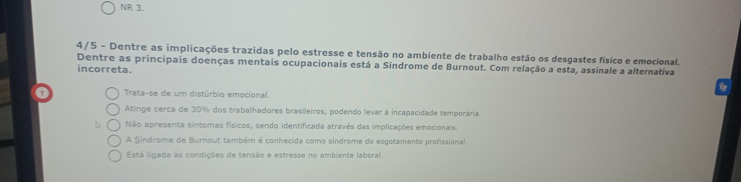 NR 3.
4/5 - Dentre as implicações trazidas pelo estresse e tensão no ambiente de trabalho estão os desgastes físico e emocional.
Dentre as principais doenças mentais ocupacionais está a Síndrome de Burnout. Com relação a esta, assinale a alternativa
incorreta.
Trata-se de um distúrbio emocional.
Atinge cerca de 30% dos trabalhadores brasileiros, podendo levar à incapacidade temporária.
Não apresenta sintomas físicos, sendo identificada através das implicações emocionais.
A Síndrome de Burnout também é conhecida como síndrome do esgotamento profissional.
Está ligada às condições de tensão e estresse no ambiente laboral.