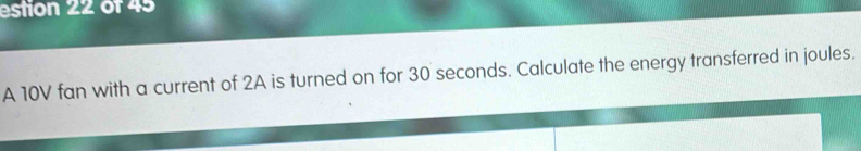 estion 22 of 45 
A 10V fan with a current of 2A is turned on for 30 seconds. Calculate the energy transferred in joules.