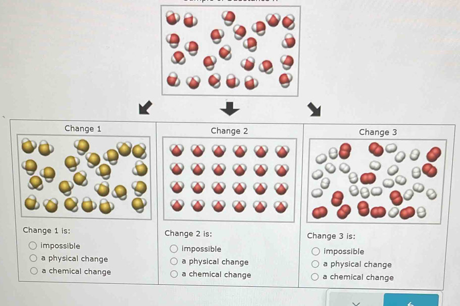 Change 1 Change 2 Change 3
Change 1 is: Change 2 is: Change 3 is:
impossible impossible impossible
a physical change a physical change a physical change
a chemical change a chemical change a chemical change