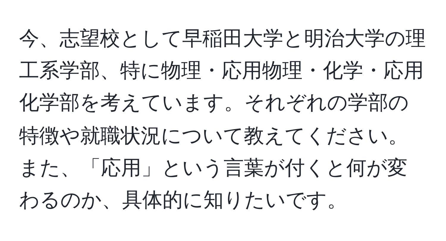 今、志望校として早稲田大学と明治大学の理工系学部、特に物理・応用物理・化学・応用化学部を考えています。それぞれの学部の特徴や就職状況について教えてください。また、「応用」という言葉が付くと何が変わるのか、具体的に知りたいです。