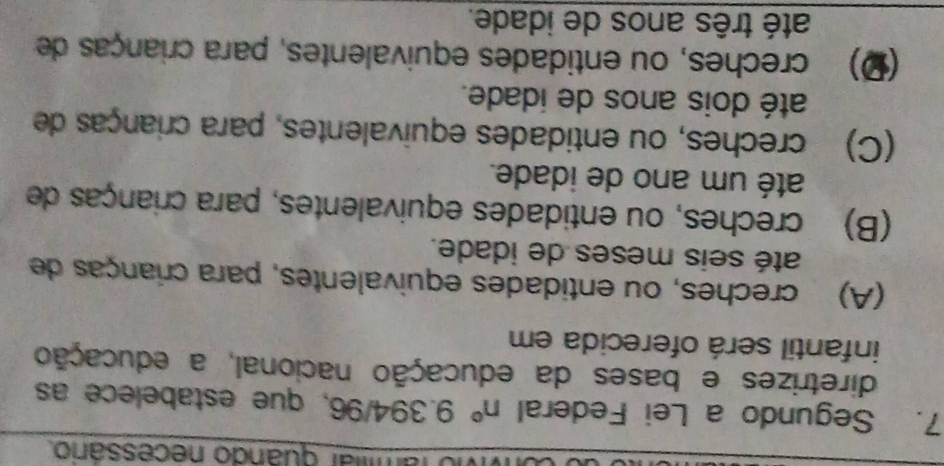 amlar quando necessârio
7. Segundo a Lei Federal n° 9.394/ x S, que estabelece as
diretrizes e bases da educação nacional, a educação
infantil será oferecida em
(A) creches, ou entidades equivalentes, para crianças de
até seis meses de idade.
(B) creches, ou entidades equivalentes, para crianças de
até um ano de idade.
(C) creches, ou entidades equivalentes, para crianças de
até dois anos de idade.
(Ω) creches, ou entidades equivalentes, para crianças de
até três anos de idade.