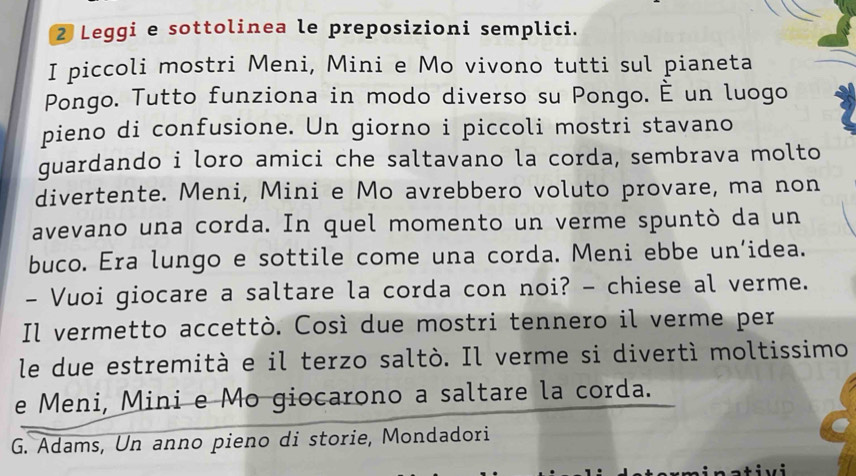 Leggi e sottolinea le preposizioni semplici. 
I piccoli mostri Meni, Mini e Mo vivono tutti sul pianeta 
Pongo. Tutto funziona in modo diverso su Pongo. É un luogo 
pieno di confusione. Un giorno i piccoli mostri stavano 
guardando i loro amici che saltavano la corda, sembrava molto 
divertente. Meni, Mini e Mo avrebbero voluto provare, ma non 
avevano una corda. In quel momento un verme spuntò da un 
buco. Era lungo e sottile come una corda. Meni ebbe un’idea. 
- Vuoi giocare a saltare la corda con noi? - chiese al verme. 
Il vermetto accettò. Così due mostri tennero il verme per 
le due estremità e il terzo saltò. Il verme si divertì moltissimo 
e Meni, Mini e Mo giocarono a saltare la corda. 
G. Adams, Un anno pieno di storie, Mondadori