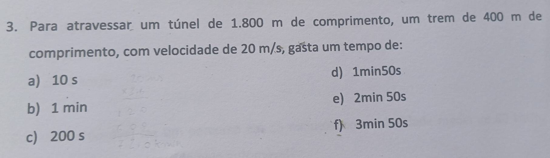 Para atravessar um túnel de 1.800 m de comprimento, um trem de 400 m de
comprimento, com velocidade de 20 m/s, gasta um tempo de:
a) 10 s d) 1min50s
e) 2min 50s
b) 1 min
f) 3min 50s
c 200 s