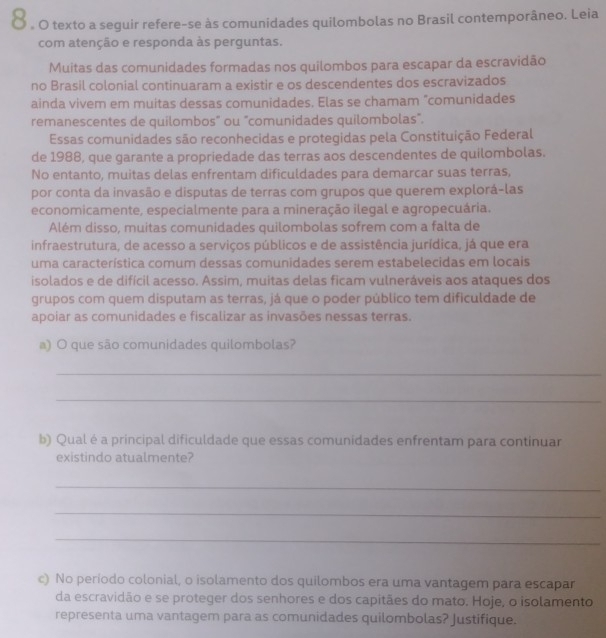 Ở . O texto a seguir refere-se às comunidades quilombolas no Brasil contemporâneo. Leia
com atenção e responda às perguntas.
Muitas das comunidades formadas nos quilombos para escapar da escravidão
no Brasil colonial continuaram a existir e os descendentes dos escravizados
ainda vivem em muitas dessas comunidades. Elas se chamam "comunidades
remanescentes de quilombos" ou "comunidades quilombolas".
Essas comunidades são reconhecidas e protegidas pela Constituição Federal
de 1988, que garante a propriedade das terras aos descendentes de quilombolas.
No entanto, muitas delas enfrentam dificuldades para demarcar suas terras,
por conta da invasão e disputas de terras com grupos que querem explorá-las
economicamente, especialmente para a mineração ilegal e agropecuária.
Além disso, muitas comunidades quilombolas sofrem com a falta de
infraestrutura, de acesso a serviços públicos e de assistência jurídica, já que era
uma característica comum dessas comunidades serem estabelecidas em locais
isolados e de difícil acesso. Assim, muitas delas ficam vulneráveis aos ataques dos
grupos com quem disputam as terras, já que o poder público tem dificuldade de
apoiar as comunidades e fiscalizar as invasões nessas terras.
a) O que são comunidades quilombolas?
_
_
b) Qual é a principal dificuldade que essas comunidades enfrentam para continuar
existindo atualmente?
_
_
_
c) No período colonial, o isolamento dos quilombos era uma vantagem para escapar
da escravidão e se proteger dos senhores e dos capitães do mato. Hoje, o isolamento
representa uma vantagem para as comunidades quilombolas? Justifique.