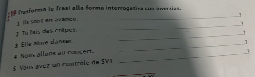 Trasforma le frasi alla forma interrogativa con inversion. 
1 Ils sont en avance. 
2 Tu fais des crêpes. 
_ 
_? 
3 Elle aime danser._ 
4 Nous allons au concert._ 
? 
5 Vous avez un contrôle de SVT.