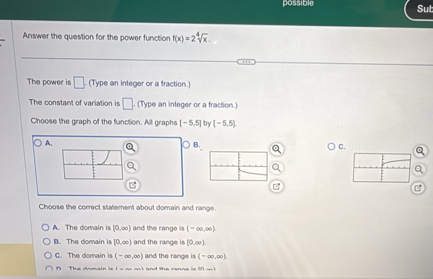 possible Sub
Answer the question for the power function f(x)=2sqrt[4](x). 
The power is □. (Type an integer or a fraction.)
The constant of variation is □. (Type an integer or a fraction.)
Choose the graph of the function. All graphs [-5,5] by [-5,5].
A.
B.
C.
a
z
z
Choose the correct statement about domain and range.
A. The domain is [0,∈fty ) and the range is (-∈fty ,∈fty ).
B. The domain is [0,∈fty ) and the range is [0,∈fty ).
C. The domain is (-∈fty ,∈fty ) and the range is (-∈fty ,∈fty ).
D The domain ie (-∈fty ,m) and the ranna ieM m)