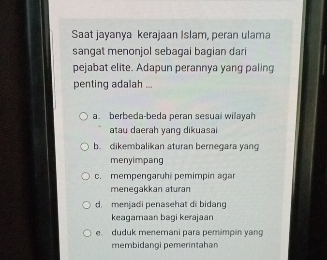 Saat jayanya kerajaan Islam, peran ulama
sangat menonjol sebagai bagian dari
pejabat elite. Adapun perannya yang paling
penting adalah ...
a. berbeda-beda peran sesuai wilayah
atau daerah yang dikuasai
b. dikembalikan aturan bernegara yang
menyimpang
c. mempengaruhi pemimpin agar
menegakkan aturan
d. menjadi penasehat di bidang
keagamaan bagi kerajaan
e. duduk menemani para pemimpin yang
membidangi pemerintahan