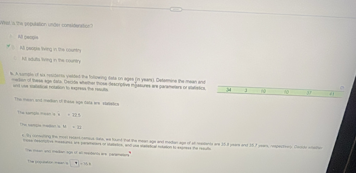 What is the population under consideration?
All people
All people living in the country
All adults living in the country
b. A sample of six residents yielded the following data on ages (in years). Determine the mean and
median of these age data. Decide whether those descriptive mhasures are parameters or statistics, 34 3 10 10 37 4 1
and use statistical notation to express the results.
The mean and median of these age data are statistics
The sample mean is overline x=22.5
The sample median is M=22
c. By consulting the most recent census data, we found that the mean age and median age of all residents are 35.8 years and 35.7 years, respectively. Decide whether
those descriptive measures are parameters or statistics, and use statistical notation to express the results
The mean and median age of all residents are parameters
The population mean is □ =35.8