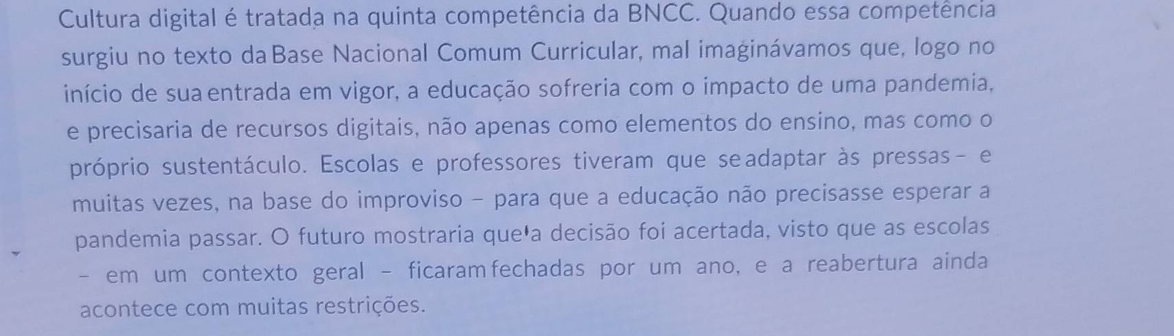 Cultura digital é tratada na quinta competência da BNCC. Quando essa competência 
surgiu no texto da Base Nacional Comum Curricular, mal imaginávamos que, logo no 
início de suaentrada em vigor, a educação sofreria com o impacto de uma pandemia, 
e precisaria de recursos digitais, não apenas como elementos do ensino, mas como o 
próprio sustentáculo. Escolas e professores tiveram que seadaptar às pressas- e 
muitas vezes, na base do improviso - para que a educação não precisasse esperar a 
pandemia passar. O futuro mostraria queła decisão foi acertada, visto que as escolas 
- em um contexto geral - ficaramfechadas por um ano, e a reabertura ainda 
acontece com muitas restrições.