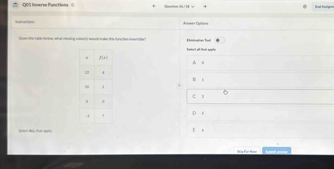 Inverse Functions Question 16 / 18 End Assignm
Instructions Answer Options
Given the table below, what missing value(s) would make this function invertible? Elimination Tool
Sellect all that apply
A o
B 1
H
C 2
D 3
Select ALL that apply.
E 4
Skip For Now   Sudmiswe