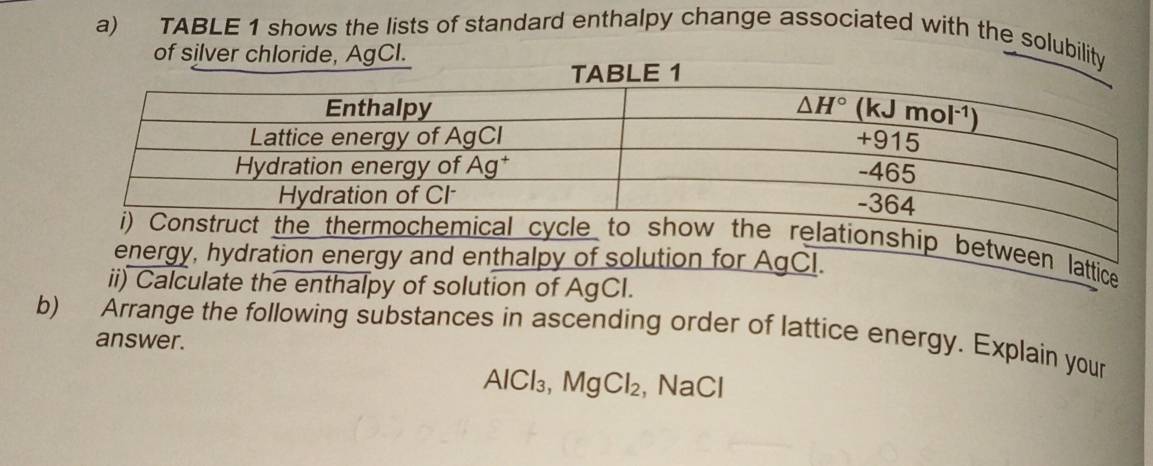 TABLE 1 shows the lists of standard enthalpy change associated with the solubility
of silver chloride, AgCl.
ttice
ii) Calculate the enthalpy of solution of AgCI.
b) Arrange the following substances in ascending order of lattice energy. Explain your
answer.
AlCl_3,MgCl_2 , NaCl